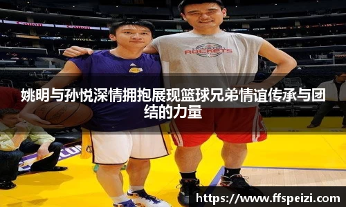 姚明与孙悦深情拥抱展现篮球兄弟情谊传承与团结的力量