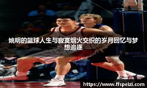姚明的篮球人生与寂寞烟火交织的岁月回忆与梦想追逐