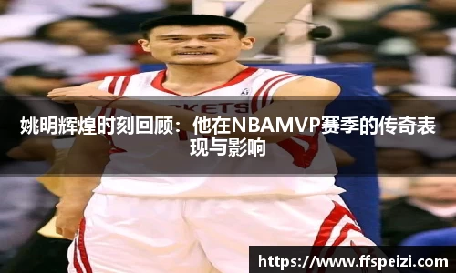 姚明辉煌时刻回顾：他在NBAMVP赛季的传奇表现与影响