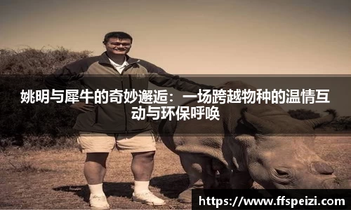 姚明与犀牛的奇妙邂逅：一场跨越物种的温情互动与环保呼唤