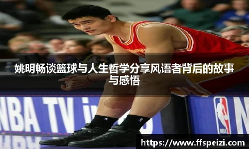 姚明畅谈篮球与人生哲学分享风语者背后的故事与感悟