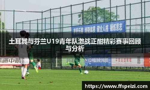 土耳其与芬兰U19青年队激战正酣精彩赛事回顾与分析