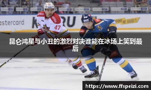 昆仑鸿星与小丑的激烈对决谁能在冰场上笑到最后