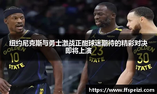 纽约尼克斯与勇士激战正酣球迷期待的精彩对决即将上演