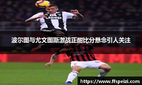 波尔图与尤文图斯激战正酣比分悬念引人关注